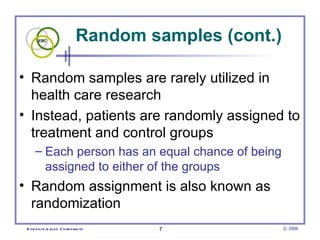 Random samples (cont.)

• Random samples are rarely utilized in
  health care research
• Instead, patients are randomly assigned to
  treatment and control groups
      – Each person has an equal chance of being
        assigned to either of the groups
• Random assignment is also known as
  randomization
 E vid e nce -b as e d C h irop ractic   7               © 2006
 