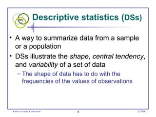 Descriptive statistics (DSs)

• A way to summarize data from a sample
  or a population
• DSs illustrate the shape, central tendency,
  and variability of a set of data
      – The shape of data has to do with the
        frequencies of the values of observations



 E vid e nce -b as e d C h irop ractic   8          © 2006
 