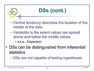 DSs (cont.)

      – Central tendency describes the location of the
        middle of the data
      – Variability is the extent values are spread
        above and below the middle values
                • a.k.a., Dispersion
• DSs can be distinguished from inferential
  statistics
      – DSs are not capable of testing hypotheses

 E vid e nce -b as e d C h irop ractic      9          © 2006
 