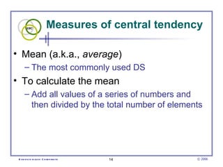 Measures of central tendency Mean (a.k.a.,  average )  The most commonly used DS To calculate the mean Add all values of a series of numbers and then divided by the total number of elements  