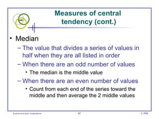 Measures of central  tendency (cont.) Median The value that divides a series of values in half when they are all listed in order  When there are an odd number of values  The median is the middle value  When there are an even number of values Count from each end of the series toward the middle and then average the 2 middle values  