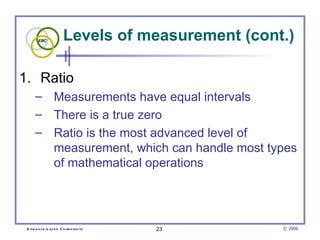Levels of measurement (cont.) Ratio  Measurements have equal intervals  There is a true zero  Ratio is the most advanced level of measurement, which can handle most types of mathematical operations  