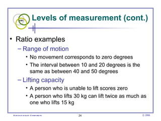 Levels of measurement (cont.) Ratio examples Range of motion  No movement corresponds to zero degrees The interval between 10 and 20 degrees is the same as between 40 and 50 degrees  Lifting capacity A person who is unable to lift scores zero A person who lifts 30 kg can lift twice as much as one who lifts 15 kg 