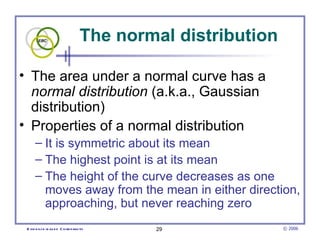 The normal distribution The area under a normal curve has a  normal distribution  (a.k.a., Gaussian distribution)  Properties of a normal distribution It is symmetric about its mean The highest point is at its mean The height of the curve decreases as one moves away from the mean in either direction, approaching, but never reaching zero 