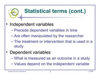 Statistical terms (cont.)  Independent variables  Precede dependent variables in time  Are often manipulated by the researcher The treatment or intervention that is used in a study Dependent variables  What is measured as an outcome in a study  Values depend on the independent variable 
