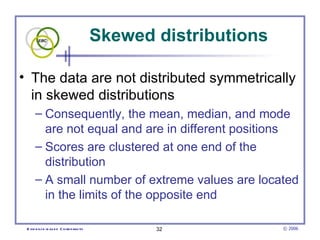 Skewed distributions The data are not distributed symmetrically in skewed distributions  Consequently, the mean, median, and mode are not equal and are in different positions Scores are clustered at one end of the distribution A small number of extreme values are located in the limits of the opposite end 
