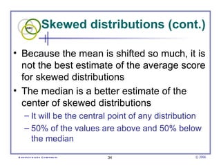 Skewed distributions (cont.) Because the mean is shifted so much, it is not the best estimate of the average score for skewed distributions The median is a better estimate of the center of skewed distributions It will be the central point of any distribution 50% of the values are above and 50% below the median 