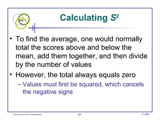 Calculating  S 2 To find the average, one would normally total the scores above and below the mean, add them together, and then divide by the number of values However, the total always equals zero Values must first be squared, which cancels the negative signs 