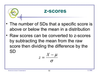 z-scores The number of SDs that a specific score is above or below the mean in a distribution  Raw scores can be converted to z-scores by subtracting the mean from the raw score then dividing the difference by the SD  