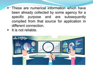  These are numerical information which have
been already collected by some agency for a
specific purpose and are subsequently
compiled from that source for application in
different connection.
 It is not reliable.
 