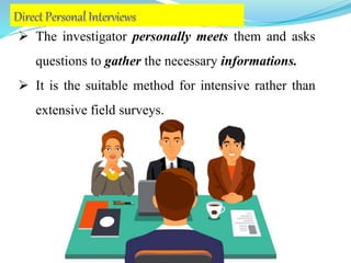  The investigator personally meets them and asks
questions to gather the necessary informations.
 It is the suitable method for intensive rather than
extensive field surveys.
 