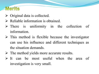  Original data is collected.
 Reliable information is obtained.
 There is uniformity in the collection of
information.
 This method is flexible because the investigator
can use his influence and different techniques as
the situation demands.
 The method yields more accurate results.
 It can be most useful when the area of
investigation is very small.
 