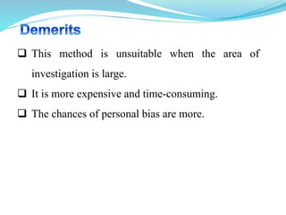  This method is unsuitable when the area of
investigation is large.
 It is more expensive and time-consuming.
 The chances of personal bias are more.
 