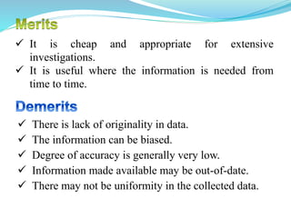  It is cheap and appropriate for extensive
investigations.
 It is useful where the information is needed from
time to time.
 There is lack of originality in data.
 The information can be biased.
 Degree of accuracy is generally very low.
 Information made available may be out-of-date.
 There may not be uniformity in the collected data.
 