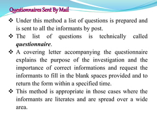  Under this method a list of questions is prepared and
is sent to all the informants by post.
 The list of questions is technically called
questionnaire.
 A covering letter accompanying the questionnaire
explains the purpose of the investigation and the
importance of correct informations and request the
informants to fill in the blank spaces provided and to
return the form within a specified time.
 This method is appropriate in those cases where the
informants are literates and are spread over a wide
area.
 