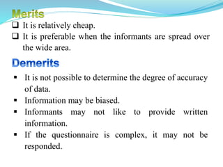  It is relatively cheap.
 It is preferable when the informants are spread over
the wide area.
 It is not possible to determine the degree of accuracy
of data.
 Information may be biased.
 Informants may not like to provide written
information.
 If the questionnaire is complex, it may not be
responded.
 
