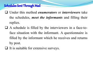  Under this method enumerators or interviewers take
the schedules, meet the informants and filling their
replies.
 A schedule is filled by the interviewers in a face-to-
face situation with the informant. A questionnaire is
filled by the informant which he receives and returns
by post.
 It is suitable for extensive surveys.
 