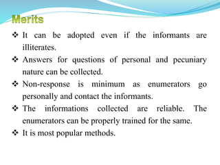  It can be adopted even if the informants are
illiterates.
 Answers for questions of personal and pecuniary
nature can be collected.
 Non-response is minimum as enumerators go
personally and contact the informants.
 The informations collected are reliable. The
enumerators can be properly trained for the same.
 It is most popular methods.
 