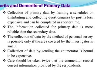 Collection of primary data by framing a schedules or
distributing and collecting questionnaires by post is less
expensive and can be completed in shorter time.
 The information collected for primary data is mere
reliable than the secondary data.
 The collection of data by the method of personal survey
is possible only if the area covered by the investigator is
small.
 Collection of data by sending the enumerator is bound
to be expensive.
 Care should be taken twice that the enumerator record
correct information provided by the respondents.
 