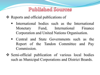  Reports and official publications of
 International bodies such as the International
Monetary Fund, International Finance
Corporation and United Nations Organisation.
 Central and State Governments such as the
Report of the Tandon Committee and Pay
Commission.
 Semi-official publication of various local bodies
such as Municipal Corporations and District Boards.
 