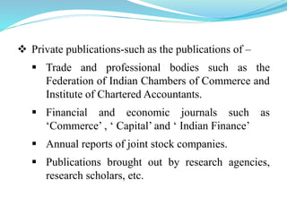  Private publications-such as the publications of –
 Trade and professional bodies such as the
Federation of Indian Chambers of Commerce and
Institute of Chartered Accountants.
 Financial and economic journals such as
‘Commerce’ , ‘ Capital’ and ‘ Indian Finance’
 Annual reports of joint stock companies.
 Publications brought out by research agencies,
research scholars, etc.
 