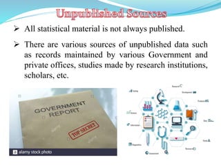  All statistical material is not always published.
 There are various sources of unpublished data such
as records maintained by various Government and
private offices, studies made by research institutions,
scholars, etc.
 