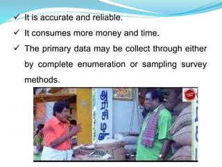  It is accurate and reliable.
 It consumes more money and time.
 The primary data may be collect through either
by complete enumeration or sampling survey
methods.
 