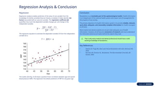 Regression Analysis & Conclusion
Regression
Regression analysis enables prediction of the value of one variable from the
knowledge of another, provided they are linearly correlated. It helps identify risk
factors associated with an outcome variable. The regression coefficient (β)
quantifies how much the dependent variable changes per unit change in the
independent variable:
The regression equation to estimate the dependent variable (Y) from the independent
variable (X) is:
The scatter plot (Fig. 51.8) shows a positive linear correlation between age and systolic
blood pressure (SBP). The regression line allows prediction of SBP for any given age.
Conclusion
Biostatistics is an inevitable part of the epidemiological toolkit. Health information
is an integral part of the national health system and a basic tool of management for
the progress of any society.
The primary objective of a health information system is to provide reliable, relevant,
up-to-date, adequate, and reasonably complete information for health managers
at all levels.
Most medical and dental students do not yet make adequate use of health
information. However, all will become consumers of research and must understand
the inferential statistical principles behind the reports they read.
That is why every medical and dental professional should have a solid
working knowledge of biostatistics.
Key References
• Dawson B, Trapp RG. Basic and Clinical Biostatistics (4th edn). McGraw-Hill,
2004.
• Norman GR, Streiner DL. Biostatistics: The Bare Essentials (2nd edn). BC
Decker, 2000.
 