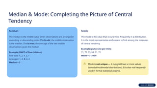 Median & Mode: Completing the Picture of Central
Tendency
Median
The median is the middle value when observations are arranged in
ascending or descending order. If n is odd, the middle observation
is the median. If n is even, the average of the two middle
observations gives the median.
Example (DMFT of five children):
Raw data: 4, 2, 4, 3, 1
Arranged: 1, 2, 3, 4, 4
Median = 3
Mode
The mode is the value that occurs most frequently in a distribution.
It is the most representative and easiest to find among the measures
of central tendency.
Example (pulse rate per min):
71, 72, 73, 68, 71, 71
Mode = 71/min
Mode is not unique — it may yield two or more values
(bimodal/multimodal distributions). It is also not frequently
used in formal statistical analysis.
 