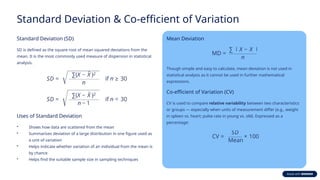Standard Deviation & Co-efficient of Variation
Standard Deviation (SD)
SD is defined as the square root of mean squared deviations from the
mean. It is the most commonly used measure of dispersion in statistical
analysis.
Uses of Standard Deviation
• Shows how data are scattered from the mean
• Summarises deviation of a large distribution in one figure used as
a unit of variation
• Helps indicate whether variation of an individual from the mean is
by chance
• Helps find the suitable sample size in sampling techniques
Mean Deviation
Though simple and easy to calculate, mean deviation is not used in
statistical analysis as it cannot be used in further mathematical
expressions.
Co-efficient of Variation (CV)
CV is used to compare relative variability between two characteristics
or groups — especially when units of measurement differ (e.g., weight
in spleen vs. heart; pulse rate in young vs. old). Expressed as a
percentage:
 