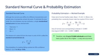 Standard Normal Curve & Probability Estimation
Standard Normal Curve
Although the normal curve differs for different characteristics and
sample sizes, its properties remain the same. To estimate the area
under the curve between any two ordinates, a single standardised
normal curve has been devised with:
• Total area = 1
• Mean = 0
• SD = 1
The distance of a value (X) from the mean in units of SD is called the
standard normal deviate (Z):
The probability of a reading falling outside the 95% confidence
limits (Z > 2) is 1 in 20 (p = 0.05).
Probability Estimation — Worked Example
Pulse rate of normal healthy males: Mean = 72, SD = 2. What is the
probability that a randomly chosen male has a pulse of 78 or more?
Area of normal curve corresponding to deviate 3 = 0.4987.
Area beyond 0.4987 = 0.5 0.4987 =
− 0.0013
Therefore, only 13 out of 10,000 individuals would likely
have a pulse rate of 78 or higher — a very rare occurrence.
 