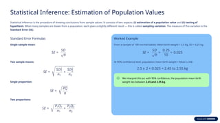 Statistical Inference: Estimation of Population Values
Statistical inference is the procedure of drawing conclusions from sample values. It consists of two aspects: (i) estimation of a population value and (ii) testing of
hypothesis. When many samples are drawn from a population, each gives a slightly different result — this is called sampling variation. The measure of this variation is the
Standard Error (SE).
Standard Error Formulas
Single sample mean:
Two sample means:
Single proportion:
Two proportions:
Worked Example
From a sample of 100 normal babies: Mean birth weight = 2.5 kg, SD = 0.25 kg.
At 95% confidence level, population mean birth weight = Mean ± 2SE:
We interpret this as: with 95% confidence, the population mean birth
weight lies between 2.45 and 2.55 kg.
 