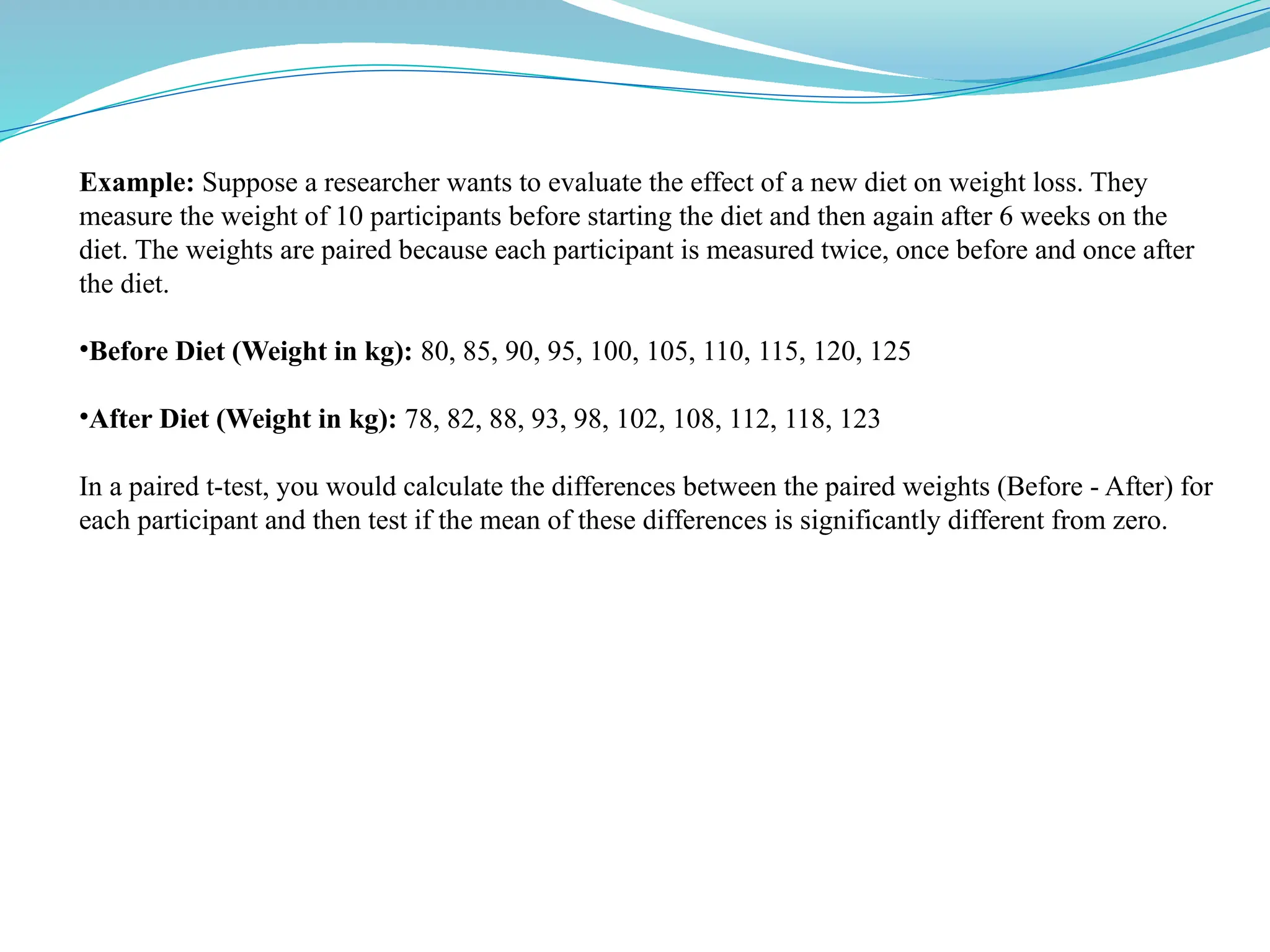Example: Suppose a researcher wants to evaluate the effect of a new diet on weight loss. They
measure the weight of 10 participants before starting the diet and then again after 6 weeks on the
diet. The weights are paired because each participant is measured twice, once before and once after
the diet.
•Before Diet (Weight in kg): 80, 85, 90, 95, 100, 105, 110, 115, 120, 125
•After Diet (Weight in kg): 78, 82, 88, 93, 98, 102, 108, 112, 118, 123
In a paired t-test, you would calculate the differences between the paired weights (Before - After) for
each participant and then test if the mean of these differences is significantly different from zero.
 