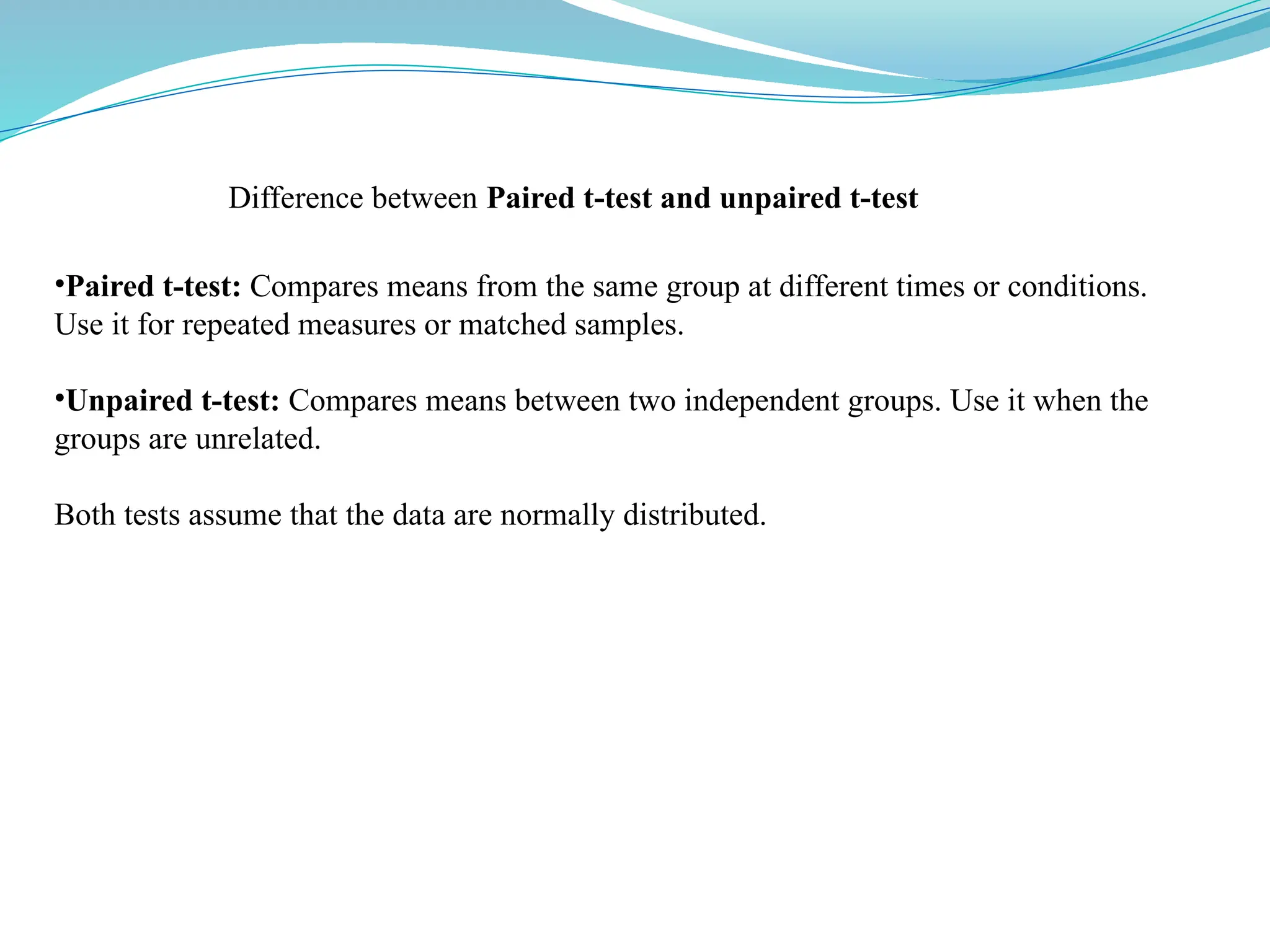 •Paired t-test: Compares means from the same group at different times or conditions.
Use it for repeated measures or matched samples.
•Unpaired t-test: Compares means between two independent groups. Use it when the
groups are unrelated.
Both tests assume that the data are normally distributed.
Difference between Paired t-test and unpaired t-test
 