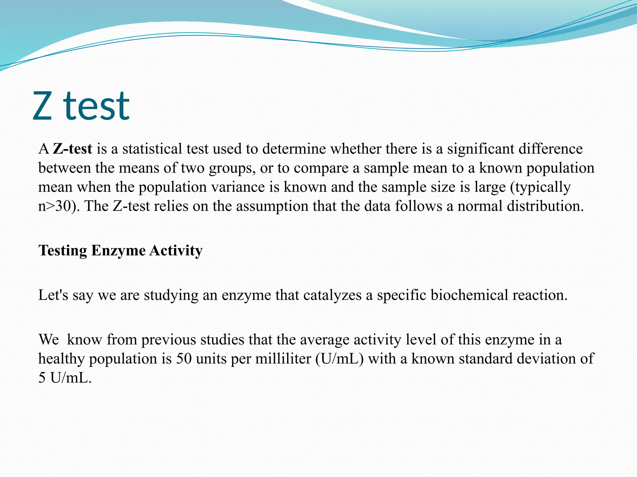 Z test
A Z-test is a statistical test used to determine whether there is a significant difference
between the means of two groups, or to compare a sample mean to a known population
mean when the population variance is known and the sample size is large (typically
n>30). The Z-test relies on the assumption that the data follows a normal distribution.
Testing Enzyme Activity
Let's say we are studying an enzyme that catalyzes a specific biochemical reaction.
We know from previous studies that the average activity level of this enzyme in a
healthy population is 50 units per milliliter (U/mL) with a known standard deviation of
5 U/mL.
 