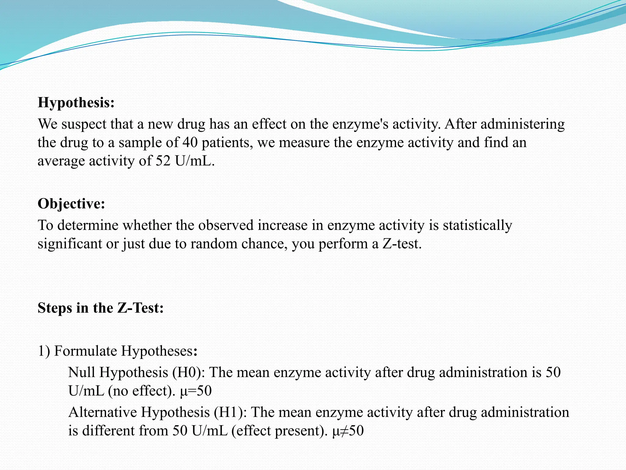 Hypothesis:
We suspect that a new drug has an effect on the enzyme's activity. After administering
the drug to a sample of 40 patients, we measure the enzyme activity and find an
average activity of 52 U/mL.
Objective:
To determine whether the observed increase in enzyme activity is statistically
significant or just due to random chance, you perform a Z-test.
Steps in the Z-Test:
1) Formulate Hypotheses:
Null Hypothesis (H0): The mean enzyme activity after drug administration is 50
U/mL (no effect). μ=50
Alternative Hypothesis (H1​
): The mean enzyme activity after drug administration
is different from 50 U/mL (effect present). μ≠50
 