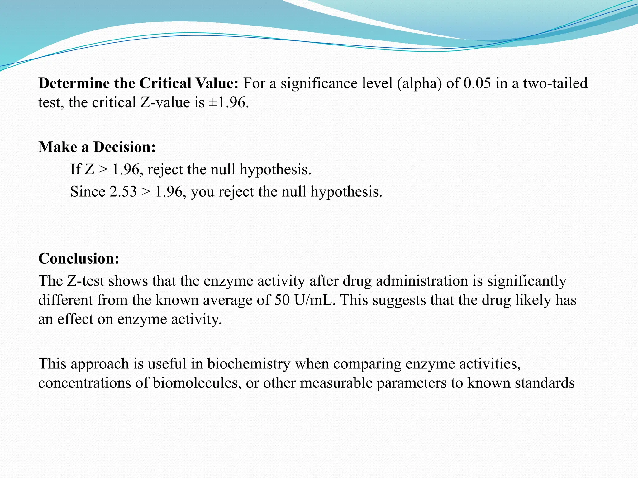 Determine the Critical Value: For a significance level (alpha) of 0.05 in a two-tailed
test, the critical Z-value is ±1.96.
Make a Decision:
If Z > 1.96, reject the null hypothesis.
Since 2.53 > 1.96, you reject the null hypothesis.
Conclusion:
The Z-test shows that the enzyme activity after drug administration is significantly
different from the known average of 50 U/mL. This suggests that the drug likely has
an effect on enzyme activity.
This approach is useful in biochemistry when comparing enzyme activities,
concentrations of biomolecules, or other measurable parameters to known standards
 