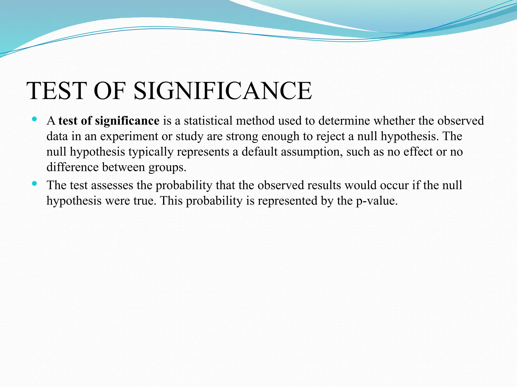 TEST OF SIGNIFICANCE
 A test of significance is a statistical method used to determine whether the observed
data in an experiment or study are strong enough to reject a null hypothesis. The
null hypothesis typically represents a default assumption, such as no effect or no
difference between groups.
 The test assesses the probability that the observed results would occur if the null
hypothesis were true. This probability is represented by the p-value.
 