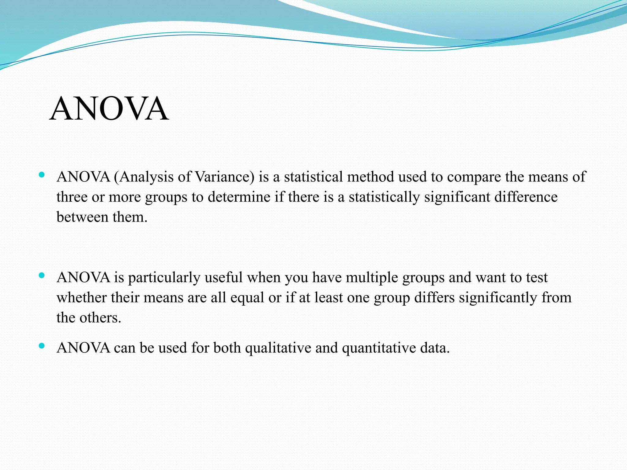 ANOVA
 ANOVA (Analysis of Variance) is a statistical method used to compare the means of
three or more groups to determine if there is a statistically significant difference
between them.
 ANOVA is particularly useful when you have multiple groups and want to test
whether their means are all equal or if at least one group differs significantly from
the others.
 ANOVA can be used for both qualitative and quantitative data.
 
