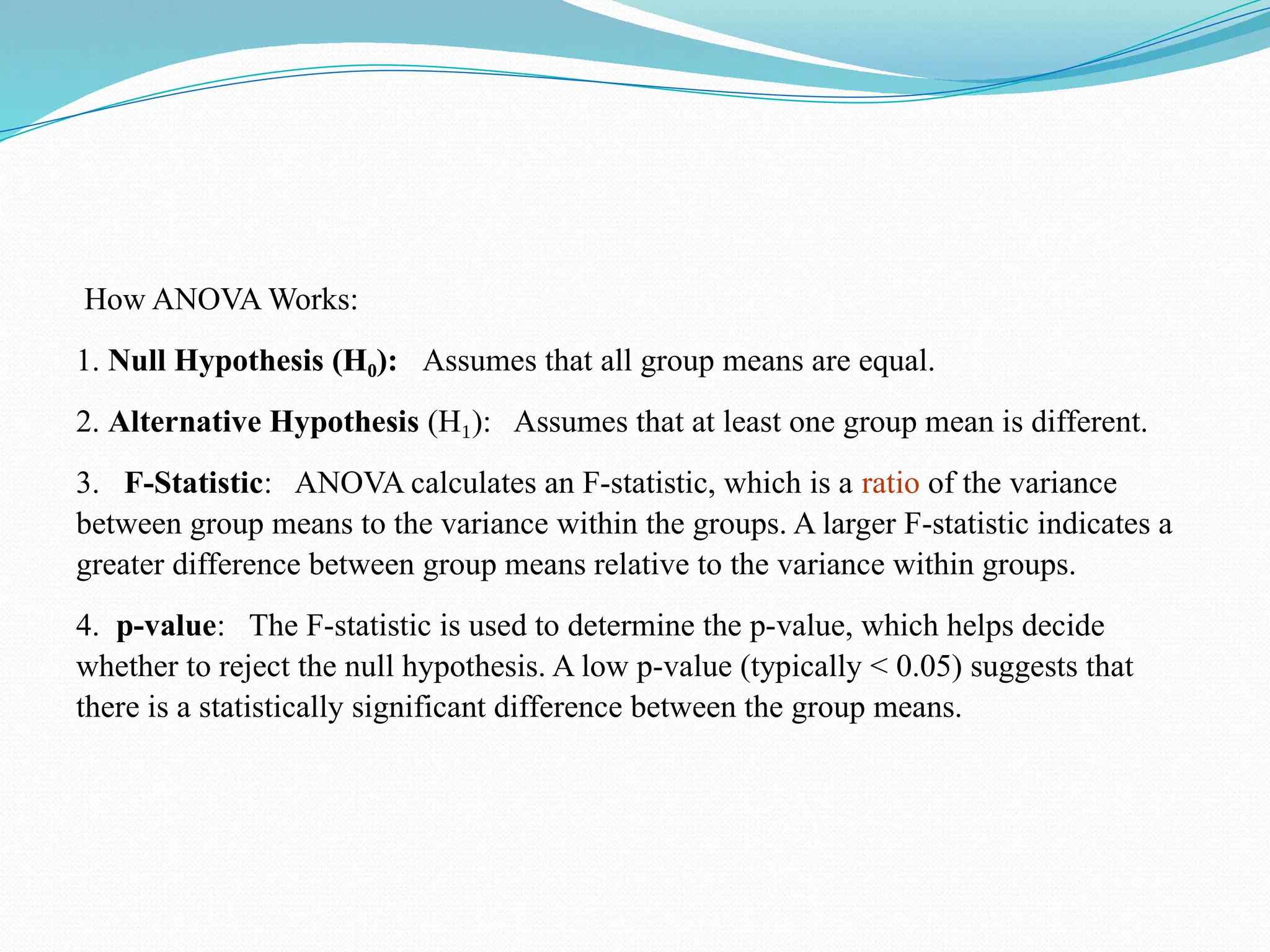 How ANOVA Works:
1. Null Hypothesis (H ):
₀ Assumes that all group means are equal.
2. Alternative Hypothesis (H ): Assumes that at least one group mean is different.
₁
3. F-Statistic: ANOVA calculates an F-statistic, which is a ratio of the variance
between group means to the variance within the groups. A larger F-statistic indicates a
greater difference between group means relative to the variance within groups.
4. p-value: The F-statistic is used to determine the p-value, which helps decide
whether to reject the null hypothesis. A low p-value (typically < 0.05) suggests that
there is a statistically significant difference between the group means.
 