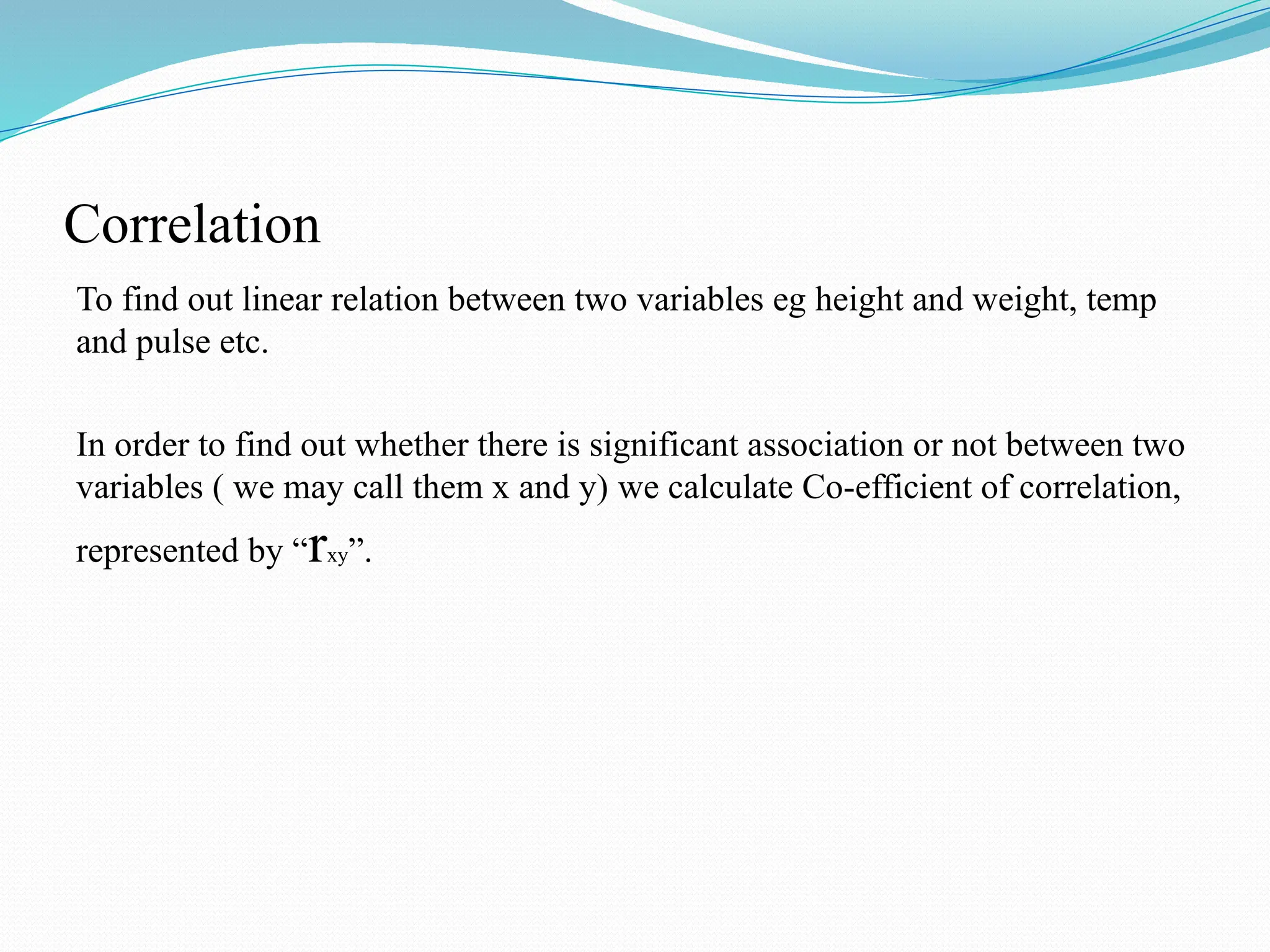 Correlation
To find out linear relation between two variables eg height and weight, temp
and pulse etc.
In order to find out whether there is significant association or not between two
variables ( we may call them x and y) we calculate Co-efficient of correlation,
represented by “rxy”.
 