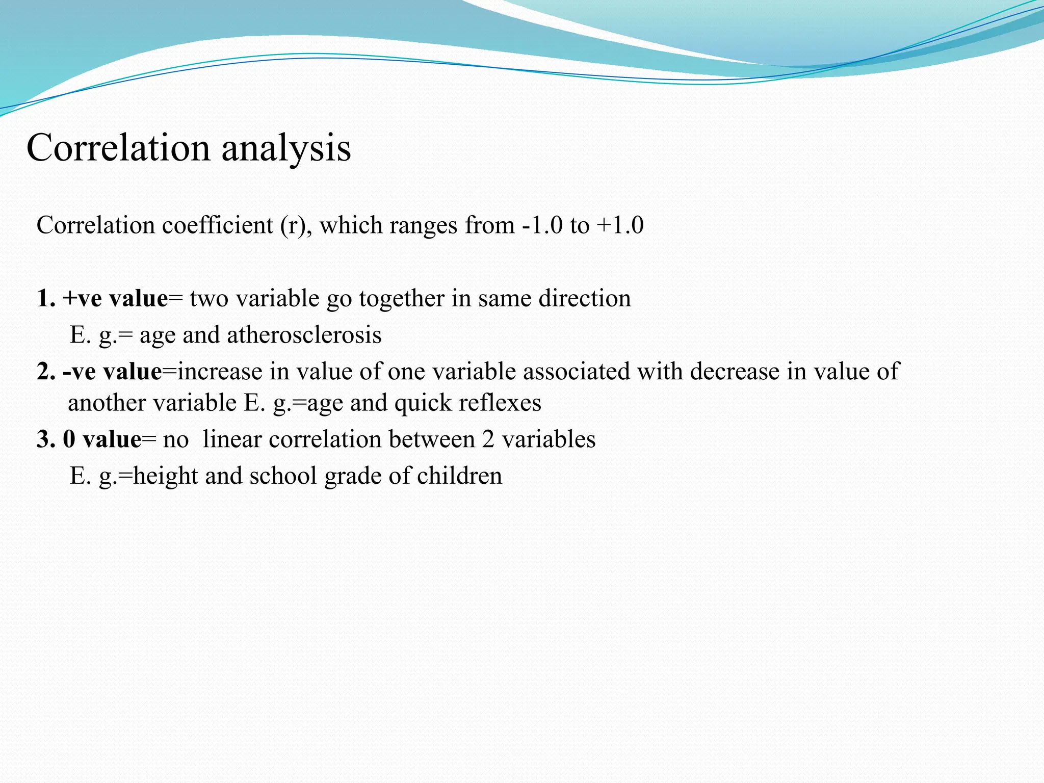 Correlation analysis
Correlation coefficient (r), which ranges from -1.0 to +1.0
1. +ve value= two variable go together in same direction
E. g.= age and atherosclerosis
2. -ve value=increase in value of one variable associated with decrease in value of
another variable E. g.=age and quick reflexes
3. 0 value= no linear correlation between 2 variables
E. g.=height and school grade of children
 