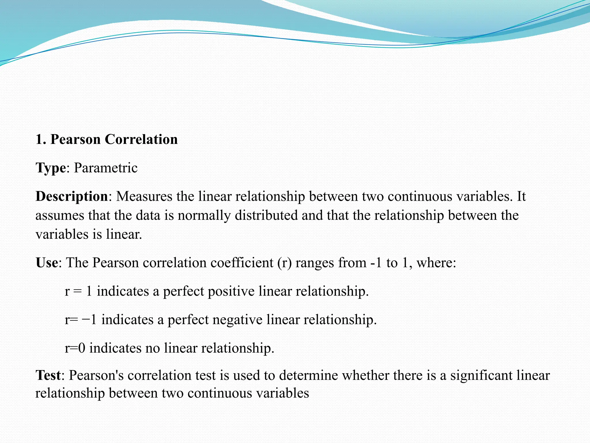 1. Pearson Correlation
Type: Parametric
Description: Measures the linear relationship between two continuous variables. It
assumes that the data is normally distributed and that the relationship between the
variables is linear.
Use: The Pearson correlation coefficient (r) ranges from -1 to 1, where:
r = 1 indicates a perfect positive linear relationship.
r= −1 indicates a perfect negative linear relationship.
r=0 indicates no linear relationship.
Test: Pearson's correlation test is used to determine whether there is a significant linear
relationship between two continuous variables
 