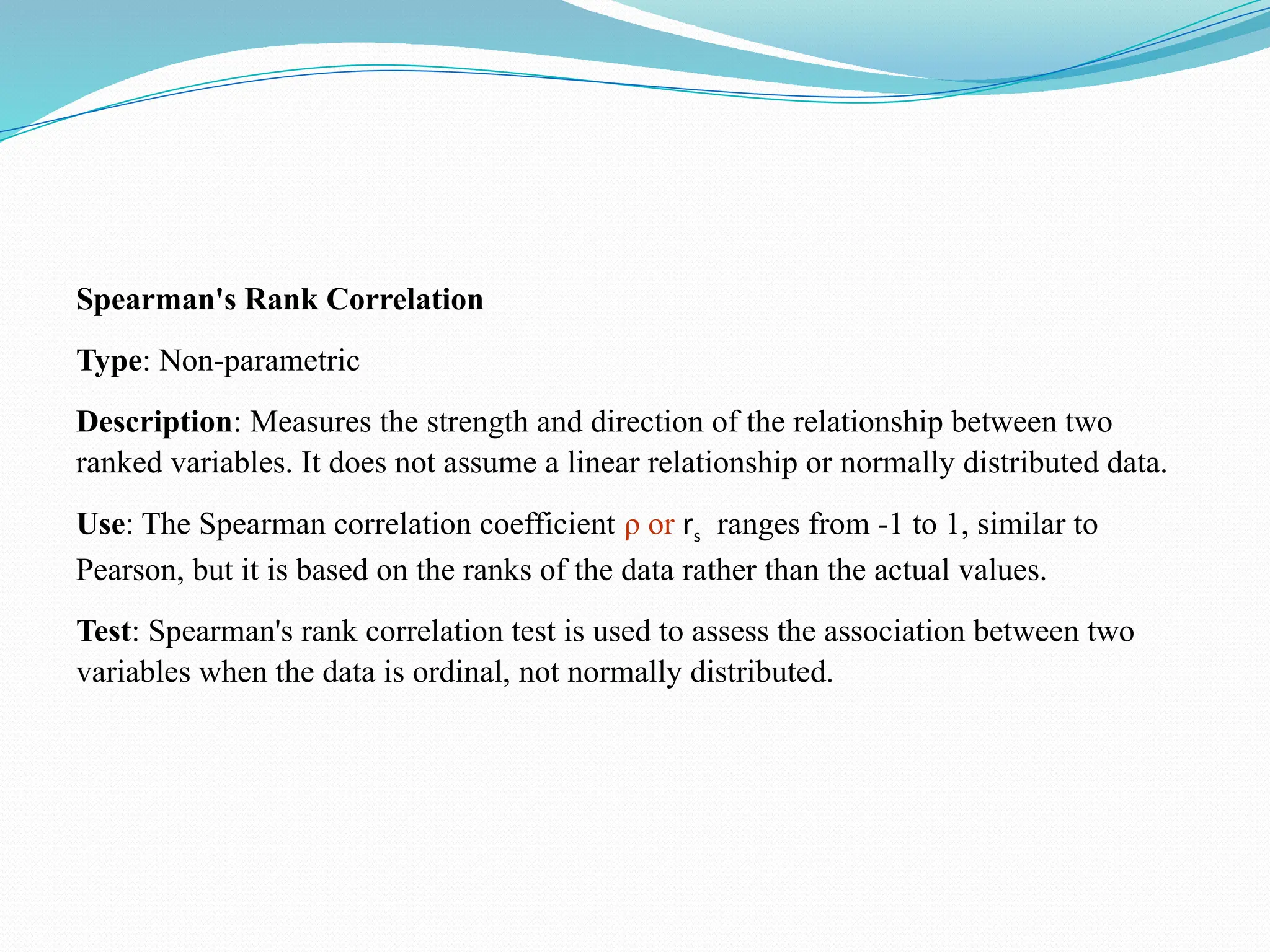 Spearman's Rank Correlation
Type: Non-parametric
Description: Measures the strength and direction of the relationship between two
ranked variables. It does not assume a linear relationship or normally distributed data.
Use: The Spearman correlation coefficient ρ or rs ranges from -1 to 1, similar to
Pearson, but it is based on the ranks of the data rather than the actual values.
Test: Spearman's rank correlation test is used to assess the association between two
variables when the data is ordinal, not normally distributed.
 