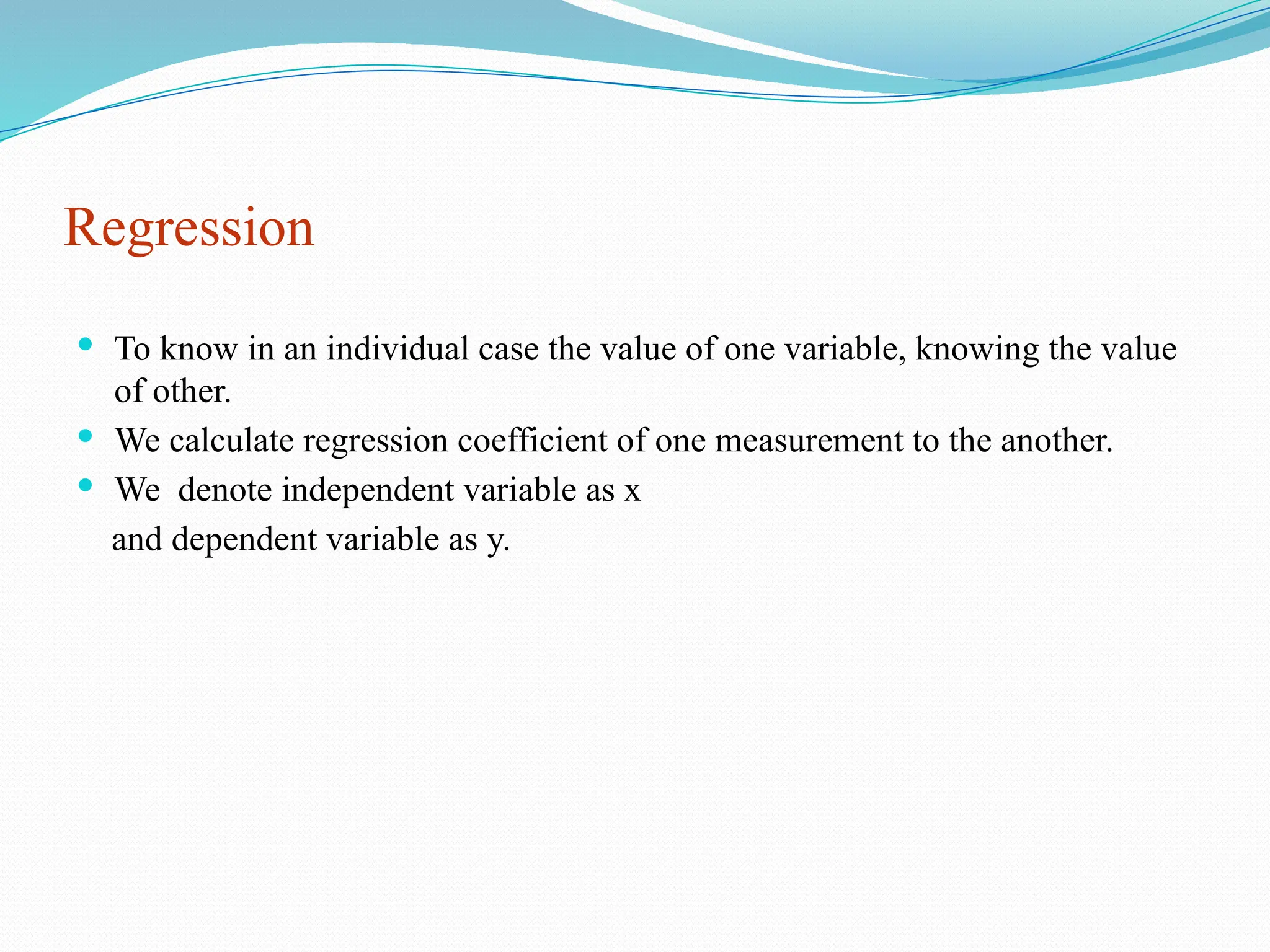Regression
 To know in an individual case the value of one variable, knowing the value
of other.
 We calculate regression coefficient of one measurement to the another.
 We denote independent variable as x
and dependent variable as y.
 