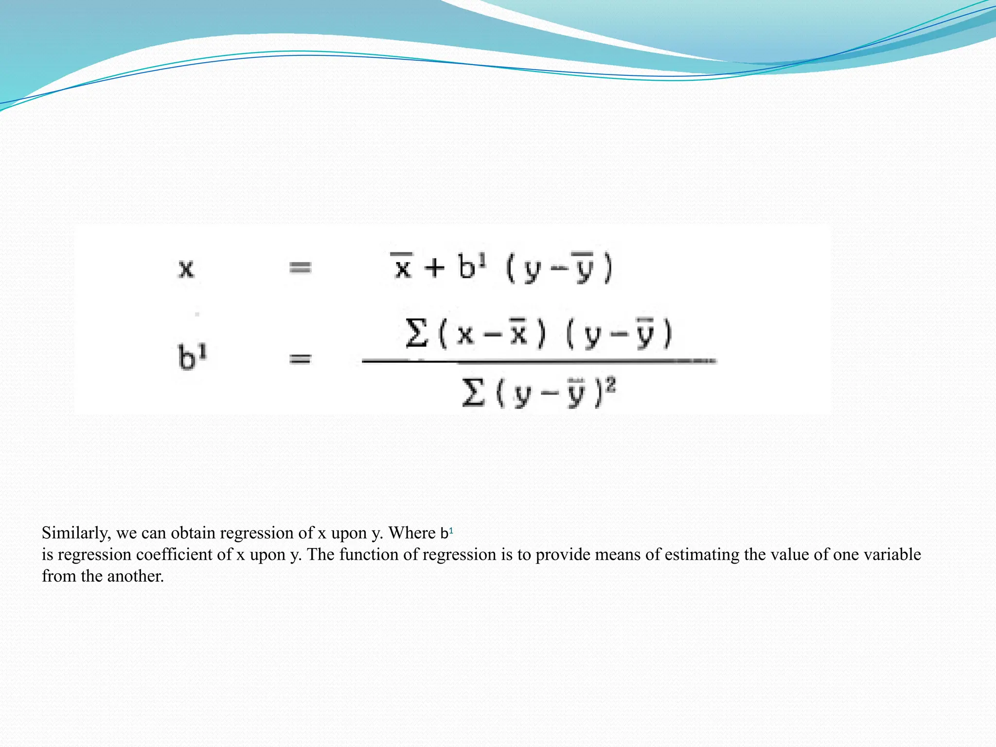 Similarly, we can obtain regression of x upon y. Where b1
is regression coefficient of x upon y. The function of regression is to provide means of estimating the value of one variable
from the another.
 