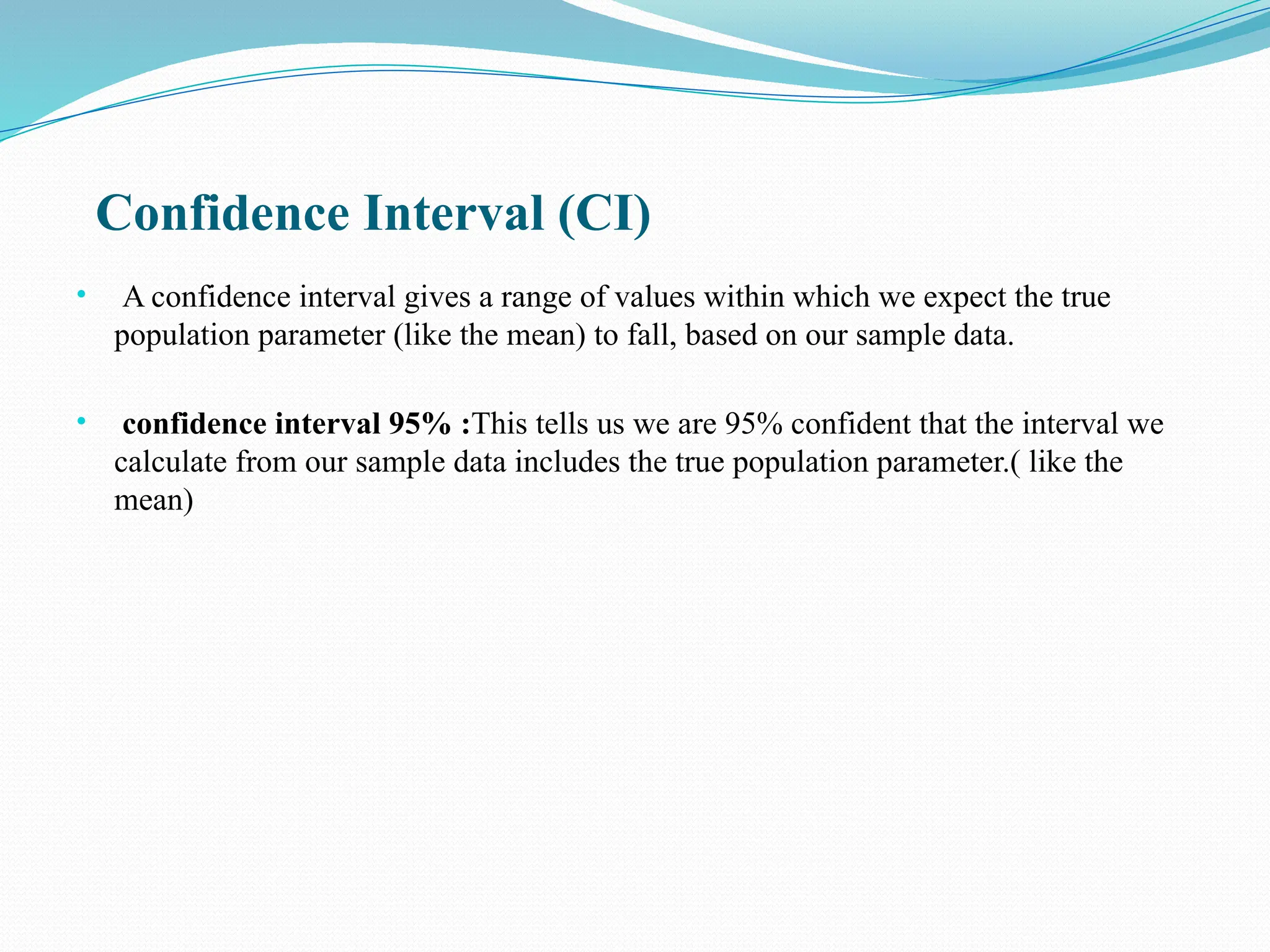 Confidence Interval (CI)
• A confidence interval gives a range of values within which we expect the true
population parameter (like the mean) to fall, based on our sample data.
• confidence interval 95% :This tells us we are 95% confident that the interval we
calculate from our sample data includes the true population parameter.( like the
mean)
 