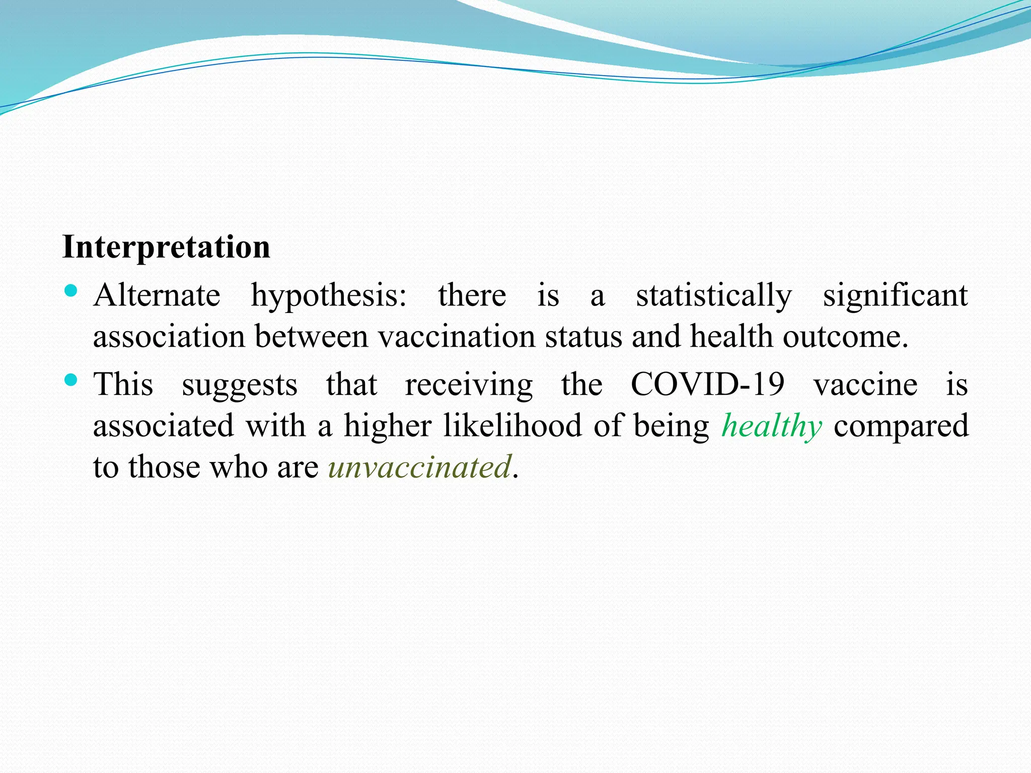 Interpretation
 Alternate hypothesis: there is a statistically significant
association between vaccination status and health outcome.
 This suggests that receiving the COVID-19 vaccine is
associated with a higher likelihood of being healthy compared
to those who are unvaccinated.
 