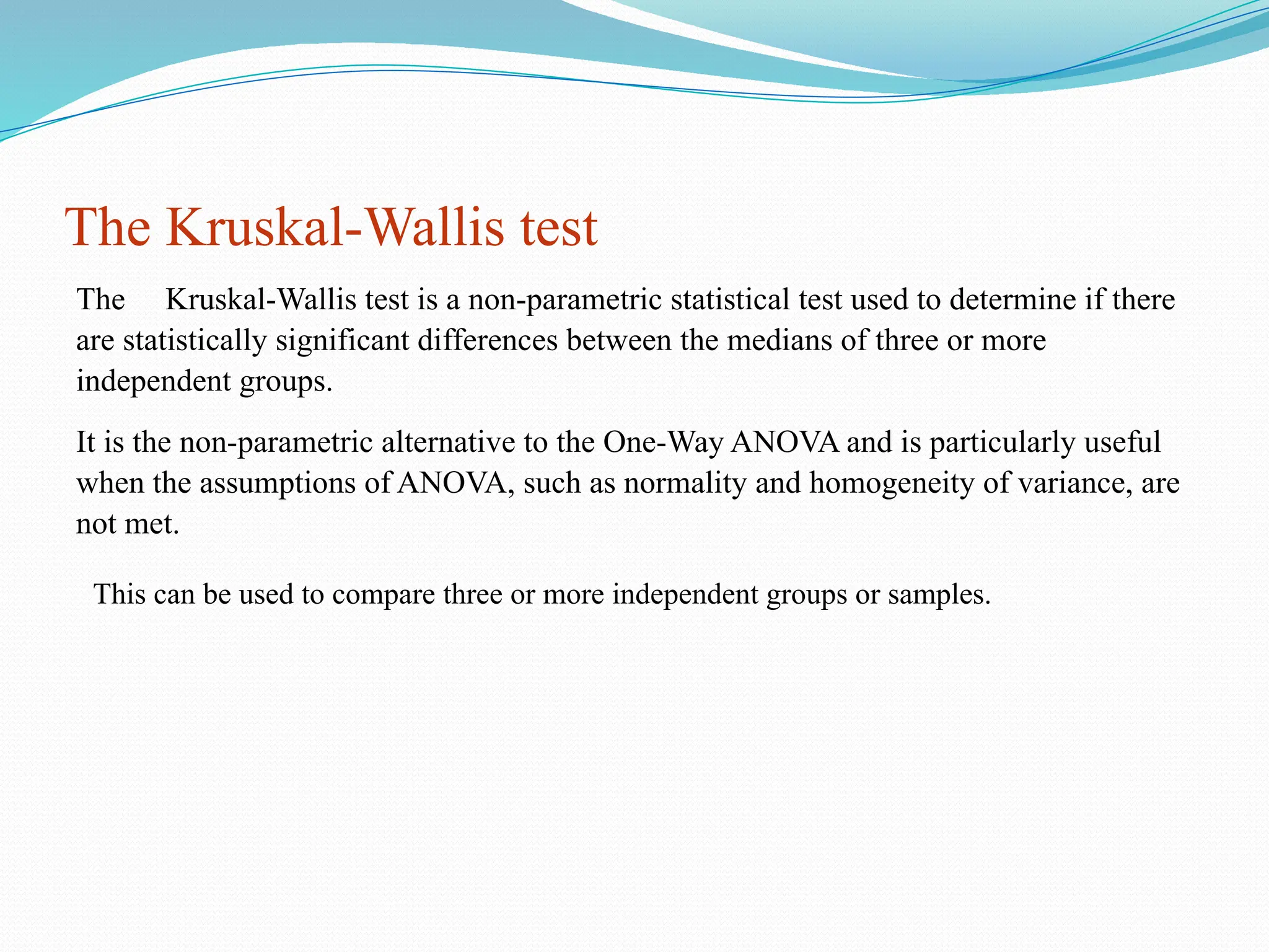The Kruskal-Wallis test
The Kruskal-Wallis test is a non-parametric statistical test used to determine if there
are statistically significant differences between the medians of three or more
independent groups.
It is the non-parametric alternative to the One-Way ANOVA and is particularly useful
when the assumptions of ANOVA, such as normality and homogeneity of variance, are
not met.
This can be used to compare three or more independent groups or samples.
 