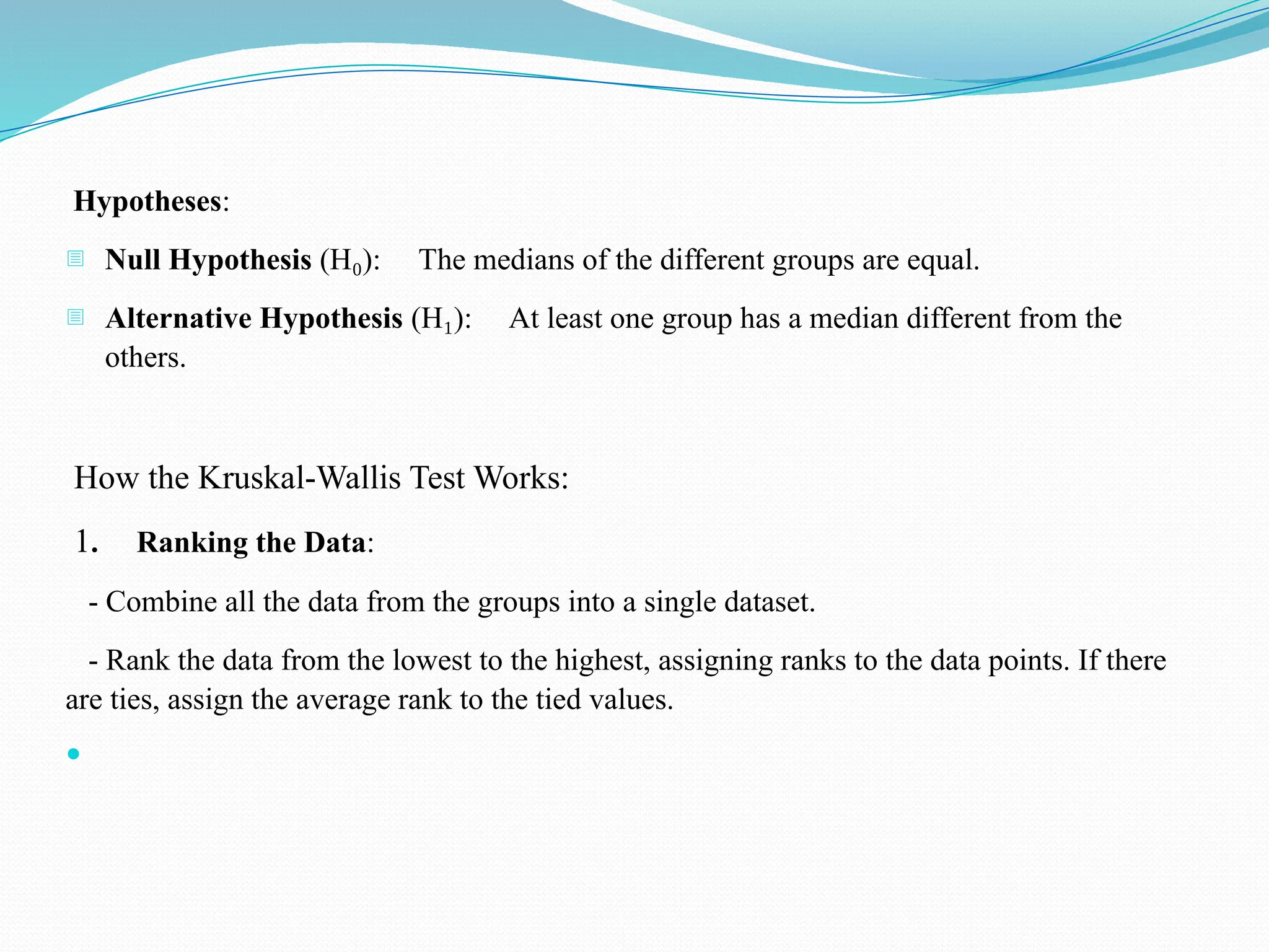 Hypotheses:
- Null Hypothesis (H ): The medians of the different groups are equal.
₀
- Alternative Hypothesis (H ): At least one group has a median different from the
₁
others.
How the Kruskal-Wallis Test Works:
1. Ranking the Data:
- Combine all the data from the groups into a single dataset.
- Rank the data from the lowest to the highest, assigning ranks to the data points. If there
are ties, assign the average rank to the tied values.

 